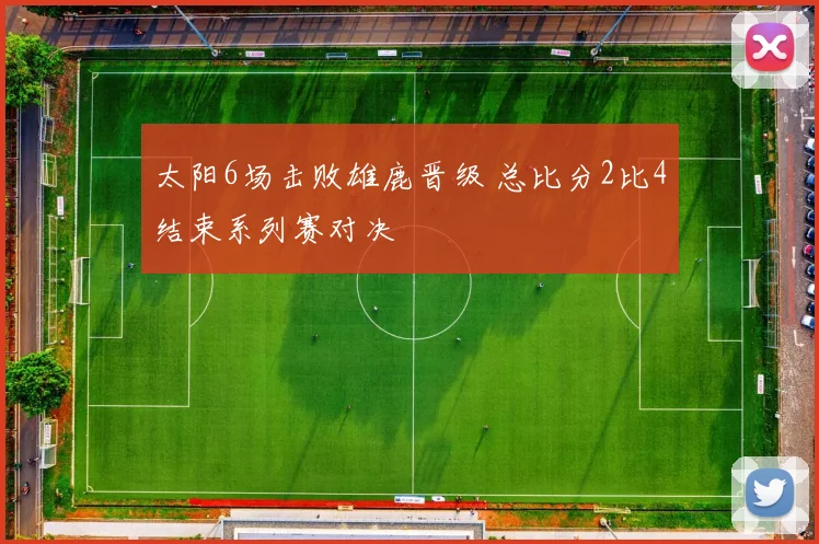 太阳6场击败雄鹿晋级 总比分2比4结束系列赛对决