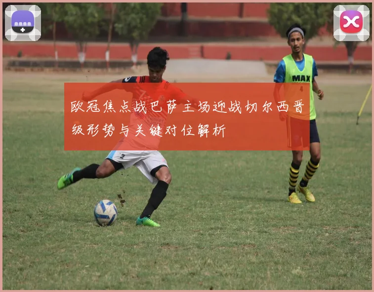 欧冠焦点战巴萨主场迎战切尔西晋级形势与关键对位解析