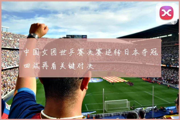 中国女团世乒赛决赛逆转日本夺冠回放再看关键对决