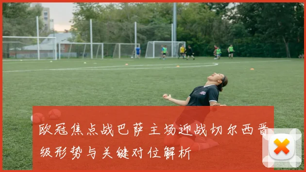 欧冠焦点战巴萨主场迎战切尔西晋级形势与关键对位解析