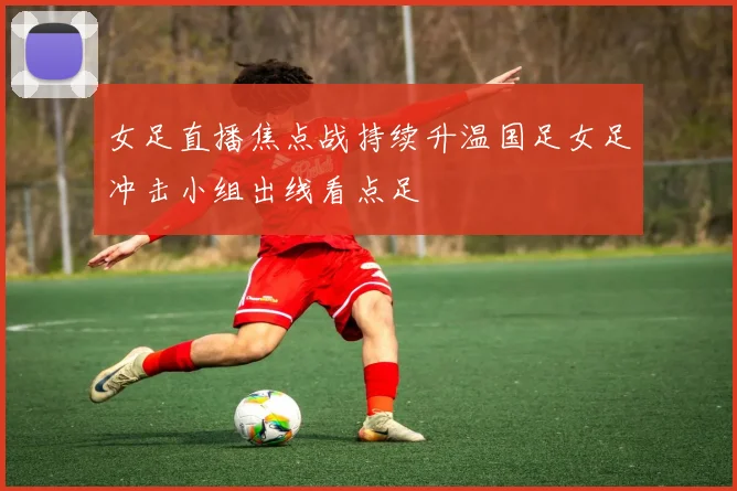 女足直播焦点战持续升温国足女足冲击小组出线看点足