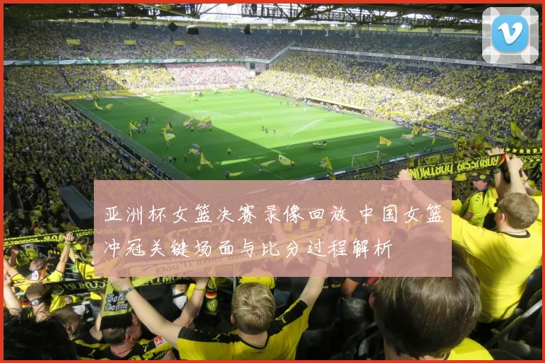 亚洲杯女篮决赛录像回放 中国女篮冲冠关键场面与比分过程解析