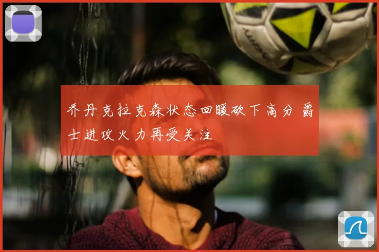 乔丹克拉克森状态回暖砍下高分 爵士进攻火力再受关注