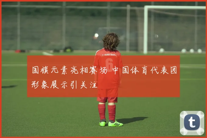 国旗元素亮相赛场 中国体育代表团形象展示引关注
