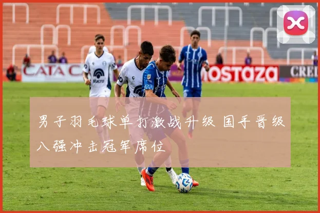 男子羽毛球单打激战升级 国手晋级八强冲击冠军席位