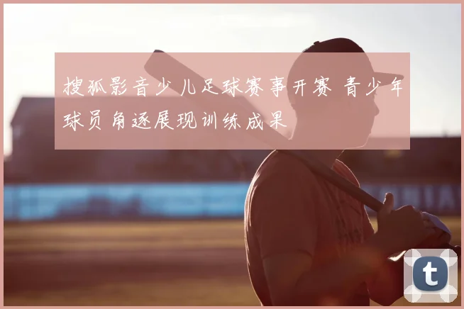 搜狐影音少儿足球赛事开赛 青少年球员角逐展现训练成果