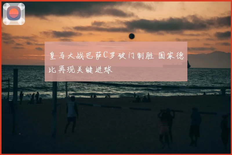 皇马大战巴萨C罗破门制胜 国家德比再现关键进球