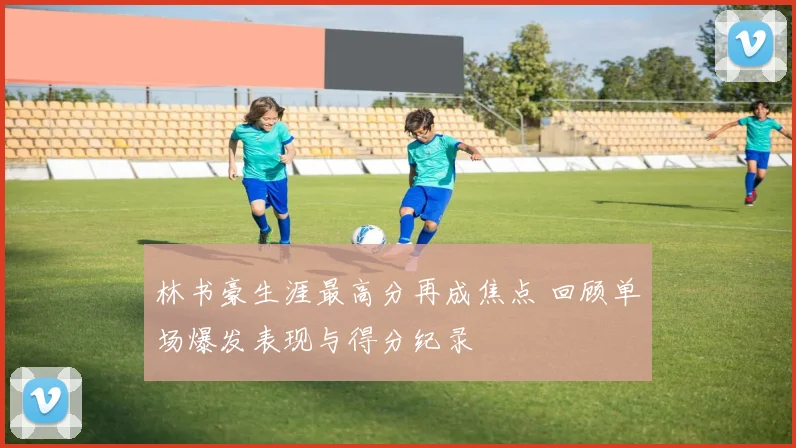 林书豪生涯最高分再成焦点 回顾单场爆发表现与得分纪录
