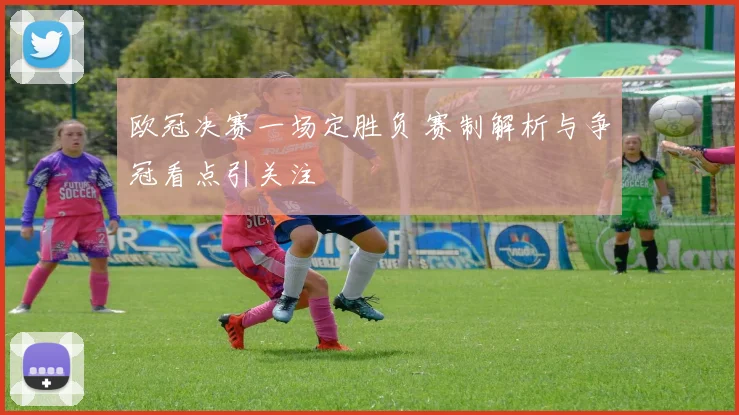 欧冠决赛一场定胜负 赛制解析与争冠看点引关注