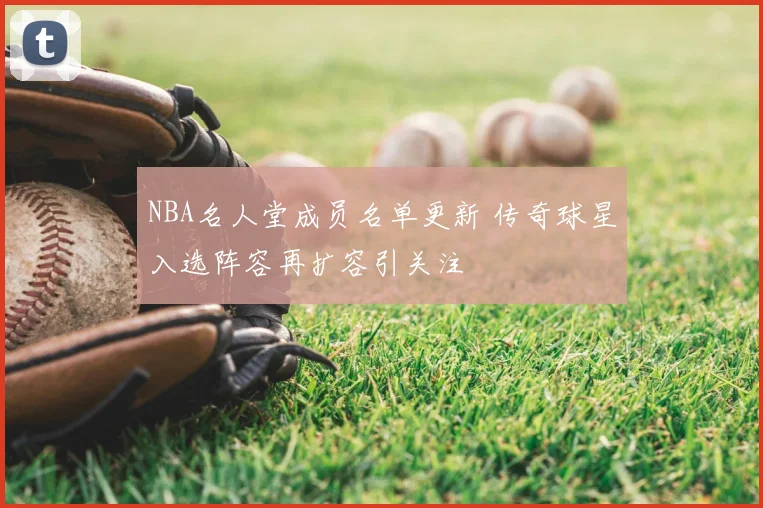 NBA名人堂成员名单更新 传奇球星入选阵容再扩容引关注