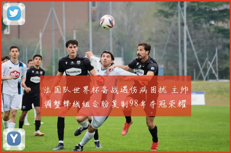 法国队世界杯备战遇伤病困扰 主帅调整锋线组合盼复制98年夺冠荣耀