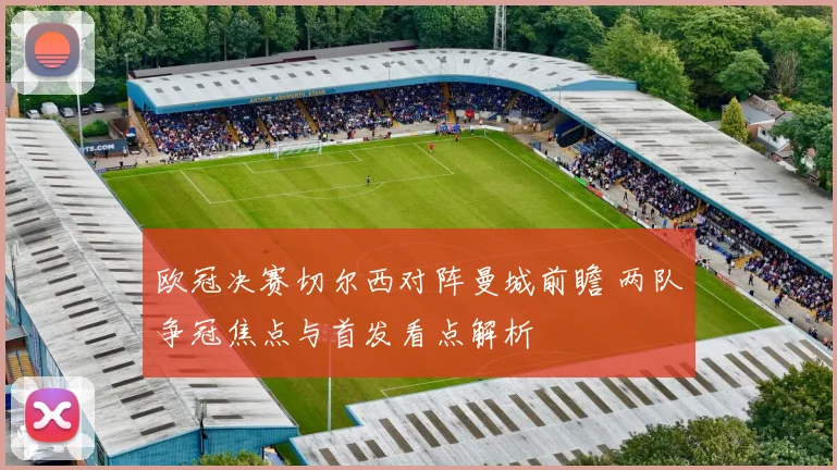 欧冠决赛切尔西对阵曼城前瞻 两队争冠焦点与首发看点解析