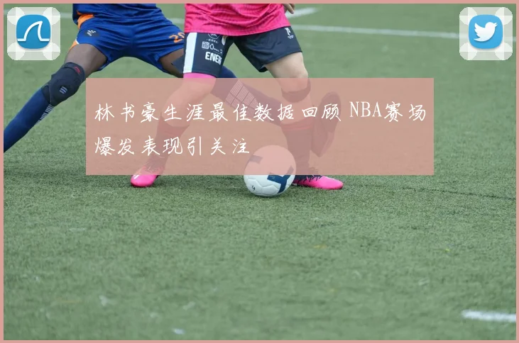 林书豪生涯最佳数据回顾 NBA赛场爆发表现引关注