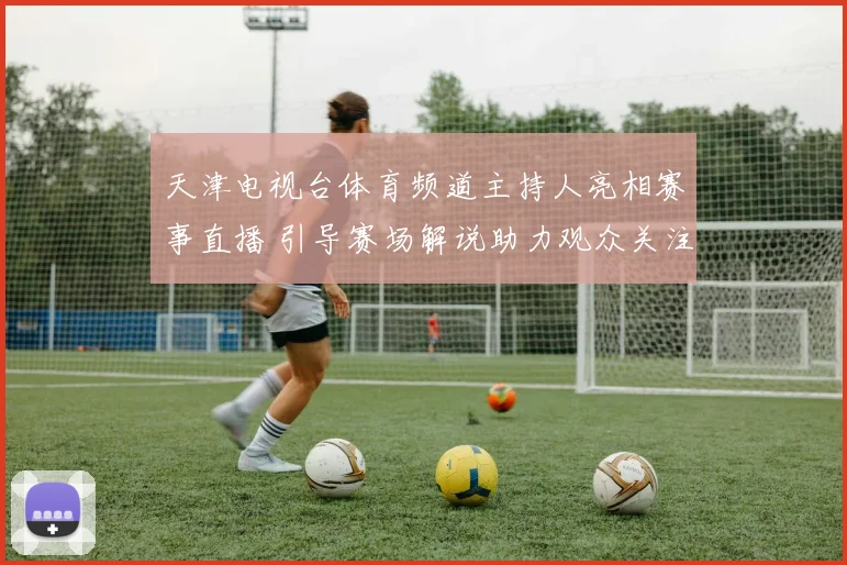 天津电视台体育频道主持人亮相赛事直播 引导赛场解说助力观众关注焦点
