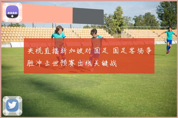 央视直播新加坡对国足 国足客场争胜冲击世预赛出线关键战