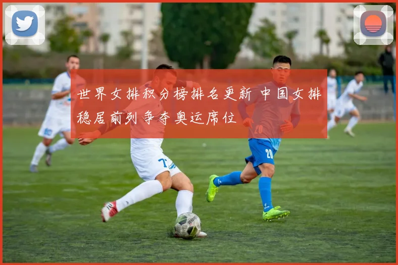 世界女排积分榜排名更新 中国女排稳居前列争夺奥运席位