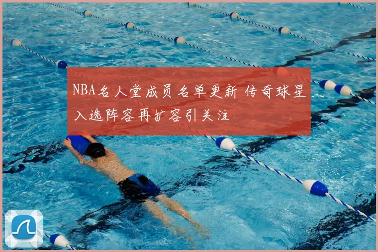 NBA名人堂成员名单更新 传奇球星入选阵容再扩容引关注