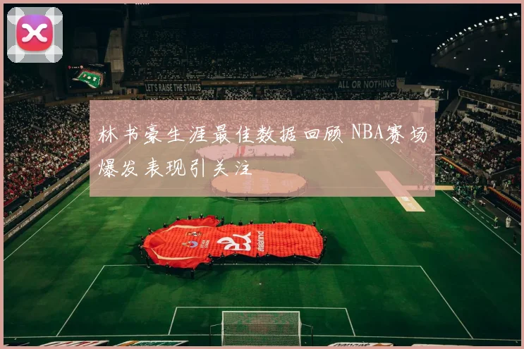林书豪生涯最佳数据回顾 NBA赛场爆发表现引关注