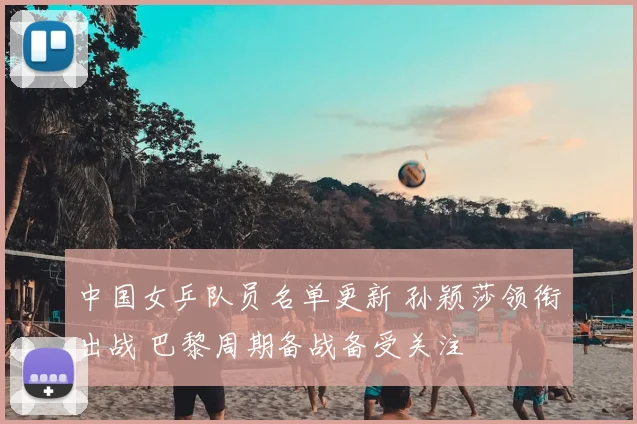 中国女乒队员名单更新 孙颖莎领衔出战 巴黎周期备战备受关注