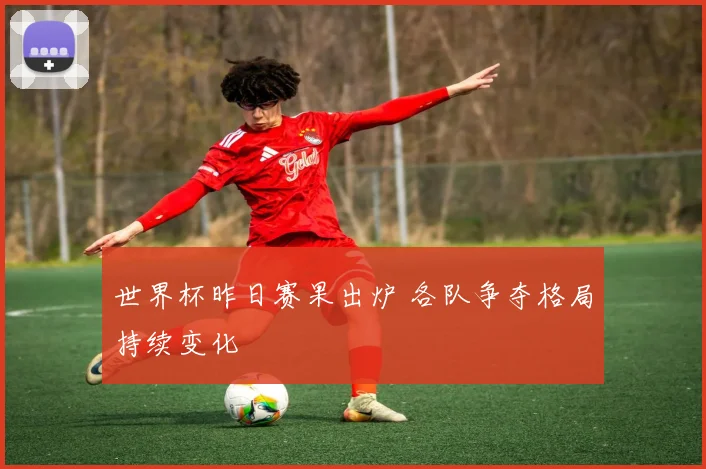 世界杯昨日赛果出炉 各队争夺格局持续变化