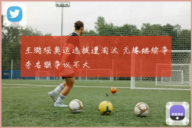 王璐瑶奥运选拔遭淘汰 无缘继续争夺名额争议不大