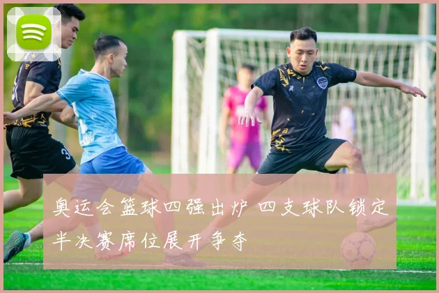 奥运会篮球四强出炉 四支球队锁定半决赛席位展开争夺